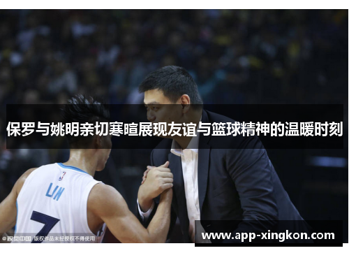 保罗与姚明亲切寒暄展现友谊与篮球精神的温暖时刻